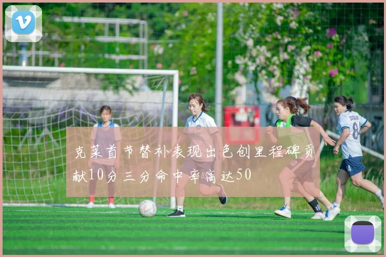 克莱首节替补表现出色创里程碑贡献10分三分命中率高达50