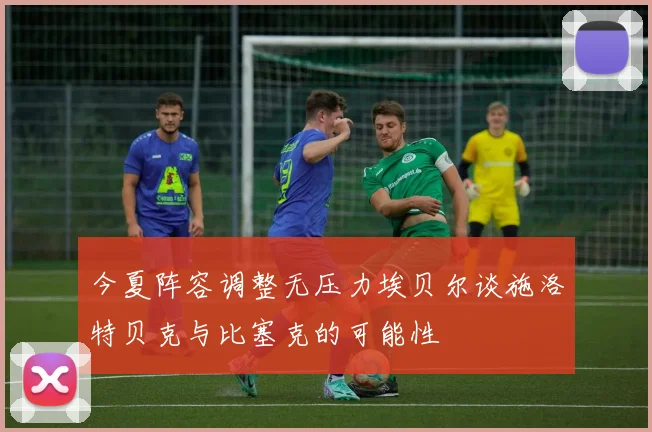 今夏阵容调整无压力埃贝尔谈施洛特贝克与比塞克的可能性