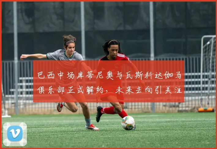 巴西中场库蒂尼奥与瓦斯科达伽马俱乐部正式解约，未来去向引关注