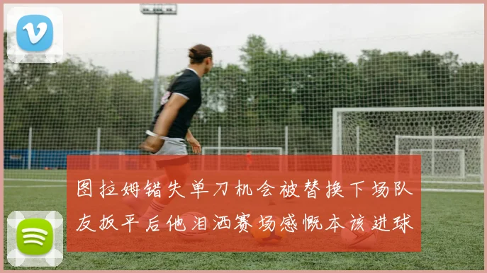 图拉姆错失单刀机会被替换下场队友扳平后他泪洒赛场感慨本该进球