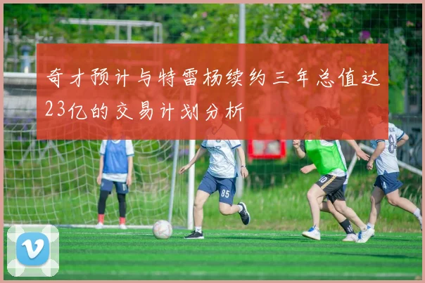 奇才预计与特雷杨续约三年总值达23亿的交易计划分析