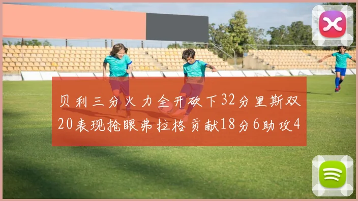 贝利三分火力全开砍下32分里斯双20表现抢眼弗拉格贡献18分6助攻4盖帽