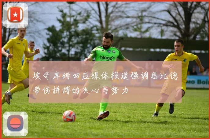 埃奇库姆回应媒体报道强调恩比德带伤拼搏的决心与努力