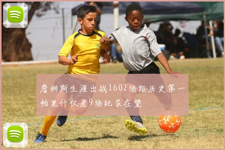 詹姆斯生涯出战1602场距历史第一帕里什仅差9场纪录在望