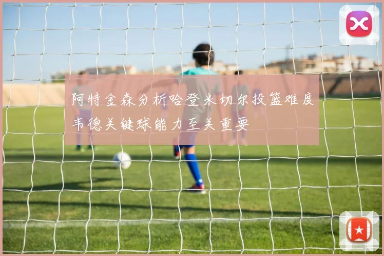 阿特金森分析哈登米切尔投篮难度韦德关键球能力至关重要