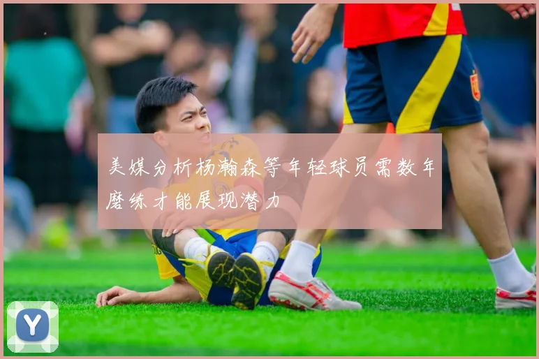 美媒分析杨瀚森等年轻球员需数年磨练才能展现潜力