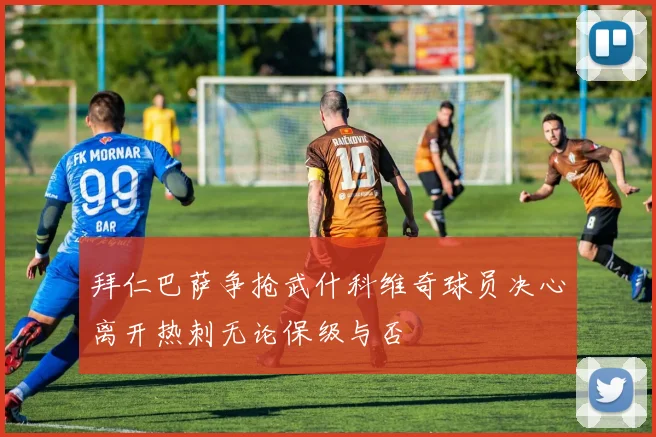 拜仁巴萨争抢武什科维奇球员决心离开热刺无论保级与否