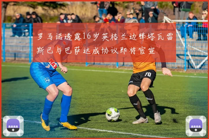 罗马诺透露16岁英格兰边锋塔瓦雷斯已与巴萨达成协议即将官宣