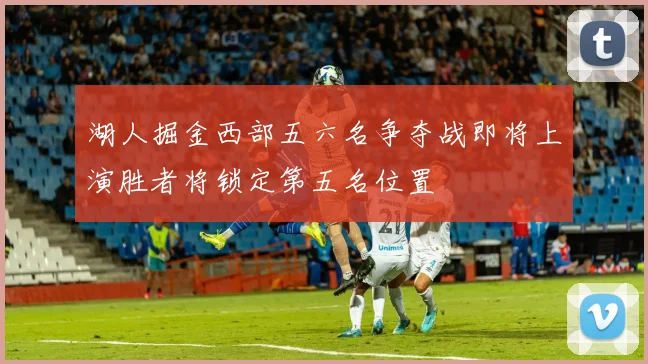 湖人掘金西部五六名争夺战即将上演胜者将锁定第五名位置