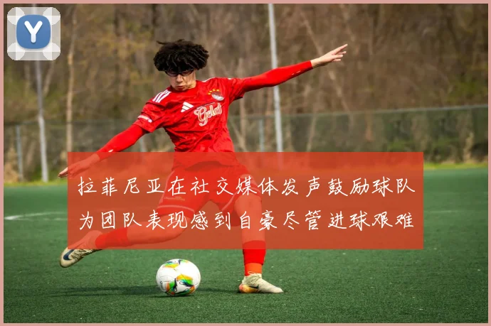 拉菲尼亚在社交媒体发声鼓励球队为团队表现感到自豪尽管进球艰难