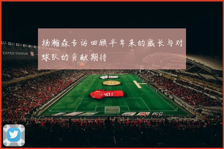 杨瀚森专访回顾半年来的成长与对球队的贡献期待