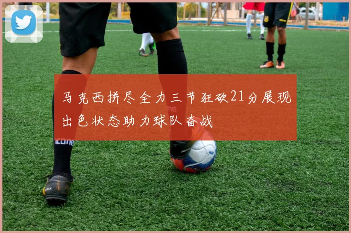马克西拼尽全力三节狂砍21分展现出色状态助力球队奋战