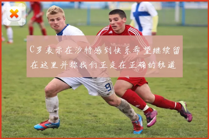 C罗表示在沙特感到快乐希望继续留在这里并称我们正走在正确的轨道上