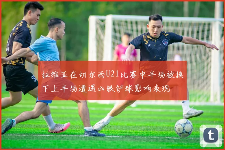 拉维亚在切尔西U21比赛中半场被换下上半场遭遇凶狠铲球影响表现