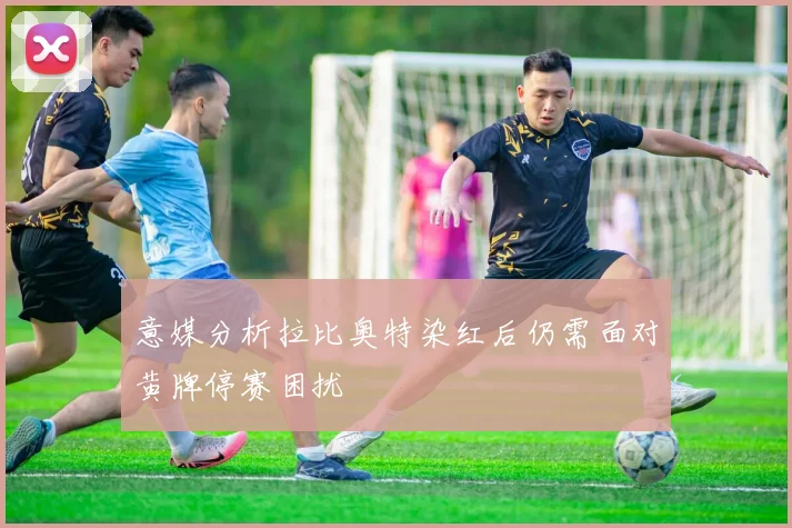 意媒分析拉比奥特染红后仍需面对黄牌停赛困扰