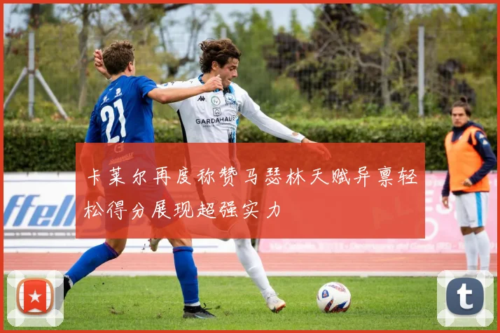 卡莱尔再度称赞马瑟林天赋异禀轻松得分展现超强实力