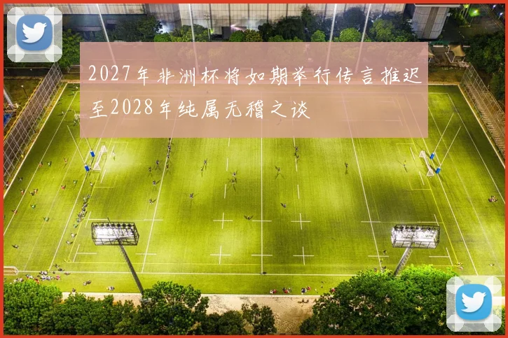 2027年非洲杯将如期举行传言推迟至2028年纯属无稽之谈