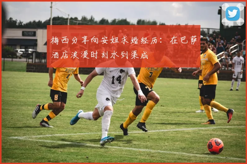 梅西分享向安妞求婚经历：在巴萨酒店浪漫时刻水到渠成