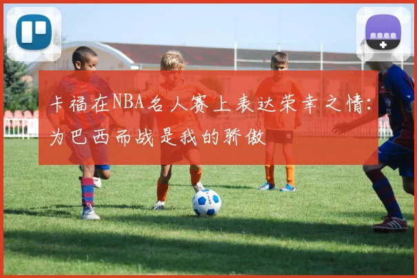 卡福在NBA名人赛上表达荣幸之情：为巴西而战是我的骄傲
